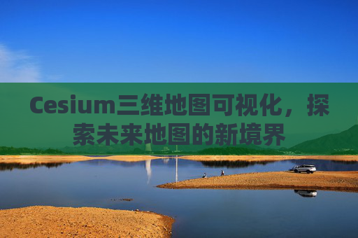 Cesium三维地图可视化，探索未来地图的新境界